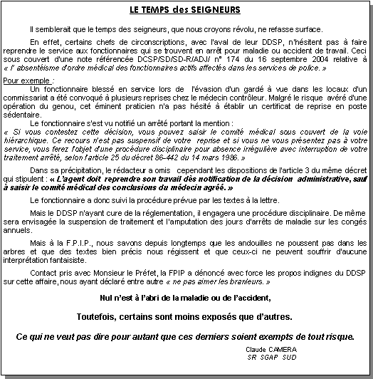 Zone de Texte: LE TEMPS des SEIGNEURS
	Il semblerait que le temps des seigneurs, que nous croyons r�volu, ne refasse surface.
	En effet, certains chefs de circonscriptions, avec l�aval de leur DDSP, n�h�sitent pas � faire        reprendre le service aux fonctionnaires qui se trouvent en arr�t pour maladie ou accident de travail. Ceci sous couvert d�une note r�f�renc�e DCSP/SD/SD-R/ADJ/ n� 174 du 16 septembre 2004 relative �              � l� absent�isme d�ordre m�dical des fonctionnaires actifs affect�s dans les services de police.��
Pour exemple :	Un fonctionnaire bless� en service lors de  l��vasion d�un gard� � vue dans les locaux d�un       commissariat a �t� convoqu� � plusieurs reprises chez le m�decin contr�leur. Malgr� le risque  av�r� d�une op�ration du genou, cet �minent praticien n�a pas h�sit� � �tablir un certificat de reprise en poste           s�dentaire. 	Le fonctionnaire s�est vu notifi� un arr�t� portant la mention : ��Si vous contestez cette d�cision, vous pouvez saisir le comit� m�dical sous couvert de la voie             hi�rarchique. Ce recours n�est pas suspensif de votre  reprise et si vous ne vous pr�sentez pas � votre    service, vous ferez l�objet d�une proc�dure disciplinaire pour absence irr�guli�re avec interruption de votre  traitement arr�t�, selon l�article 25 du d�cret 86-442 du 14 mars 1986.��
	Dans sa pr�cipitation, le r�dacteur a omis   cependant les dispositions de l�article 3 du m�me d�cret qui stipulent : ��L�agent doit  reprendre son travail d�s notification de la d�cision  administrative, sauf � saisir le comit� m�dical des conclusions du m�decin agr��. �
	Le fonctionnaire a donc suivi la proc�dure pr�vue par les textes � la lettre.
	Mais le DDSP n�ayant cure de la r�glementation, il engagera une proc�dure disciplinaire. De m�me sera envisag�e la suspension de traitement et l�amputation des jours d�arr�ts de maladie sur les cong�s annuels.
 	Mais � la F.P.I.P., nous savons depuis longtemps que les andouilles ne poussent pas dans les  arbres et que des textes bien pr�cis nous r�gissent et que ceux-ci ne peuvent souffrir d�aucune              interpr�tation fantaisiste.
	Contact pris avec Monsieur le Pr�fet, la FPIP a d�nonc� avec force les propos indignes du DDSP sur cette affaire, nous ayant d�clar� entre autre ��ne pas aimer les branleurs.�� 
 Nul n�est � l�abri de la maladie ou de l�accident,
Toutefois, certains sont moins expos�s que d�autres.  
Ce qui ne veut pas dire pour autant que ces derniers soient exempts de tout risque.
									Claude CAMERA		      				      SR  SGAP  SUD